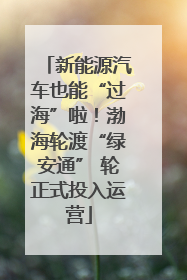 新能源汽车也能“过海”啦！渤海轮渡“绿安通” 轮正式投入运营